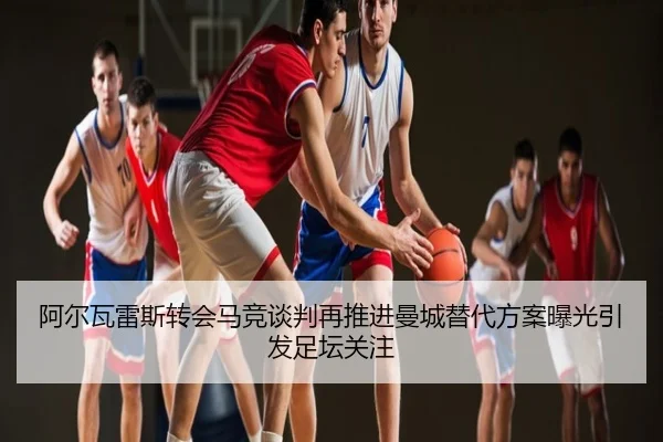 阿尔瓦雷斯转会马竞谈判再推进曼城替代方案曝光引发足坛关注